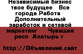 Независимый бизнес-твое будущее - Все города Работа » Дополнительный заработок и сетевой маркетинг   . Чувашия респ.,Алатырь г.